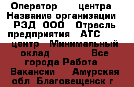 Оператор Call-центра › Название организации ­ РЭД, ООО › Отрасль предприятия ­ АТС, call-центр › Минимальный оклад ­ 45 000 - Все города Работа » Вакансии   . Амурская обл.,Благовещенск г.